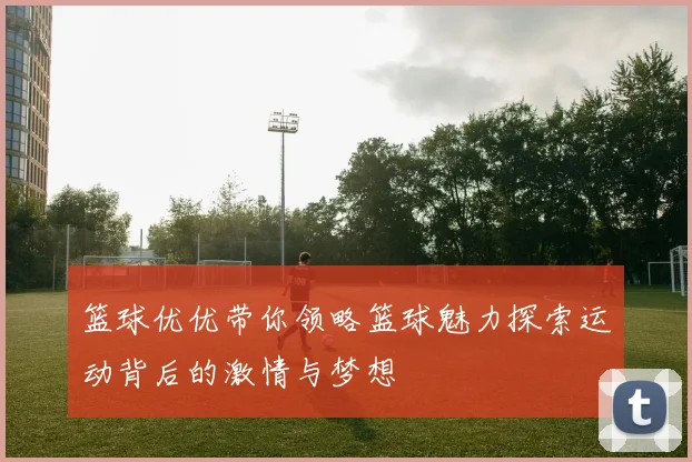 篮球优优带你领略篮球魅力探索运动背后的激情与梦想