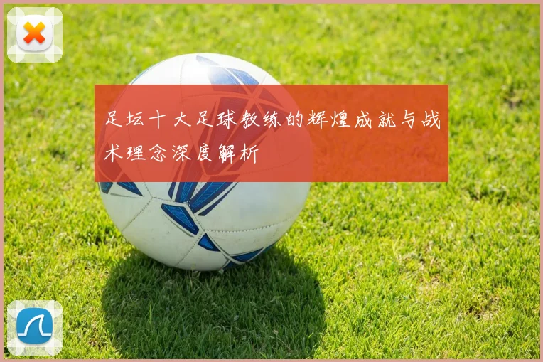 足坛十大足球教练的辉煌成就与战术理念深度解析