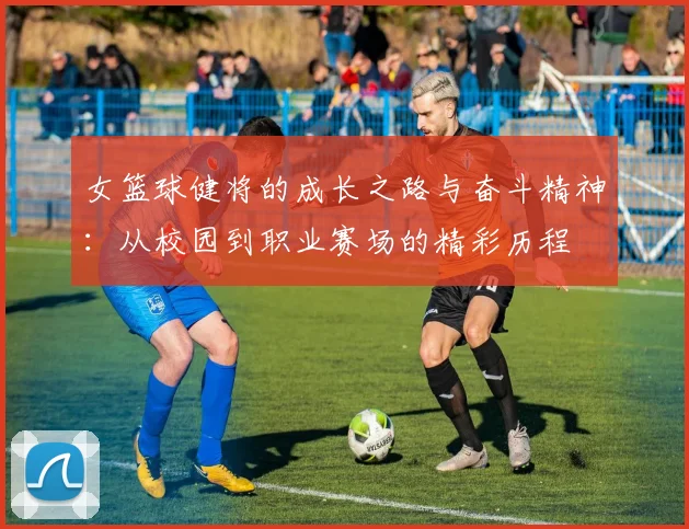 女篮球健将的成长之路与奋斗精神：从校园到职业赛场的精彩历程