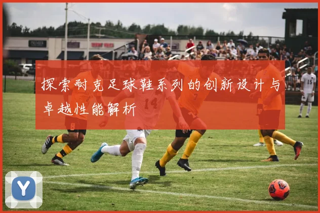 探索耐克足球鞋系列的创新设计与卓越性能解析