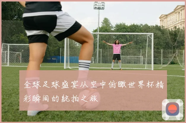 全球足球盛宴从空中俯瞰世界杯精彩瞬间的航拍之旅