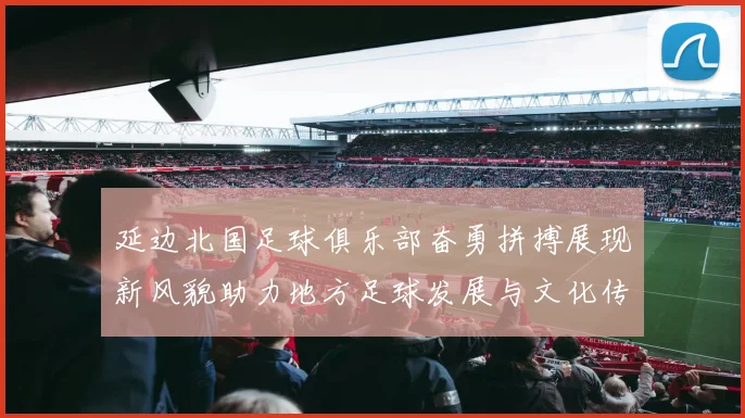 延边北国足球俱乐部奋勇拼搏展现新风貌助力地方足球发展与文化传承