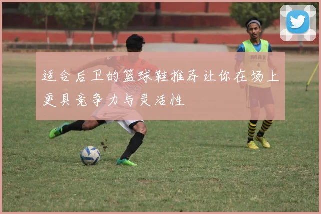 适合后卫的篮球鞋推荐让你在场上更具竞争力与灵活性