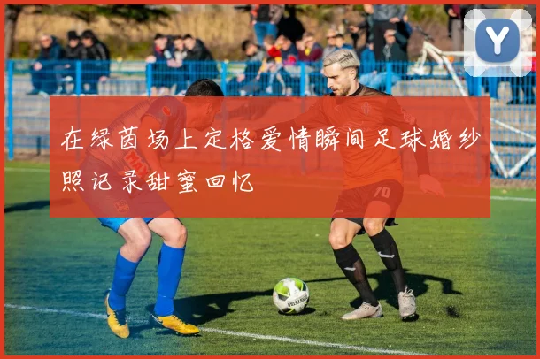 在绿茵场上定格爱情瞬间足球婚纱照记录甜蜜回忆