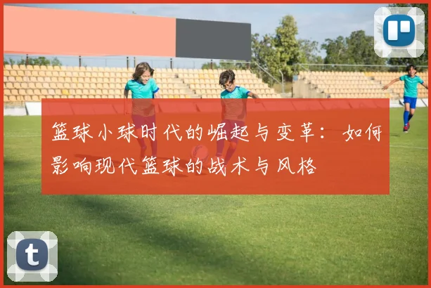 篮球小球时代的崛起与变革：如何影响现代篮球的战术与风格