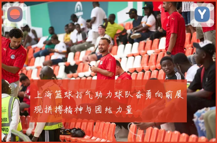 上海篮球打气助力球队奋勇向前展现拼搏精神与团结力量